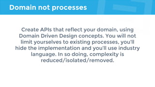 Domain not processes
Create APIs that reflect your domain, using
Domain Driven Design concepts. You will not
limit yourselves to existing processes, you’ll
hide the implementation and you’ll use industry
language. In so doing, complexity is
reduced/isolated/removed.
 