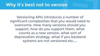 Why it’s best not to version
Versioning APIs introduces a number of
significant complexities that you would need to
overcome. How many versions should you
support, how do you support them, what
counts as a new version, what sort of
deprecation strategy, what if you backend
systems are not versioned etc…..
 