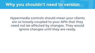 Why you shouldn’t need to version
Hypermedia controls should mean your clients
are so loosely coupled to your APIs that they
need not be affected by changes. They would
ignore changes until they are ready.
 