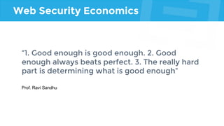 Web Security Economics
“1. Good enough is good enough. 2. Good
enough always beats perfect. 3. The really hard
part is determining what is good enough”
Prof. Ravi Sandhu
 