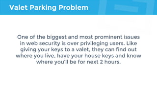 Valet Parking Problem
One of the biggest and most prominent issues
in web security is over privileging users. Like
giving your keys to a valet, they can find out
where you live, have your house keys and know
where you’ll be for next 2 hours.
 