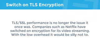 Switch on TLS Encryption
TLS/SSL performance is no longer the issue it
once was. Companies such as Netflix have
switched on encryption for its video streaming.
With the low overhead it would be silly not to.
 