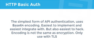 HTTP Basic Auth
The simplest form of API authentication, uses
Base64 encoding. Easiest to implement and
easiest integrate with. But also easiest to hack.
Encoding is not the same as encryption. Only
use with TLS
 