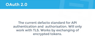 OAuth 2.0
The current defacto standard for API
authentication and authorisation. Will only
work with TLS. Works by exchanging of
encrypted tokens.
 