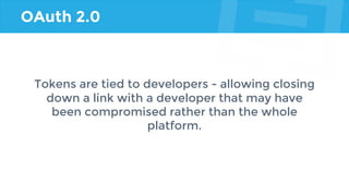 OAuth 2.0
Tokens are tied to developers - allowing closing
down a link with a developer that may have
been compromised rather than the whole
platform.
 