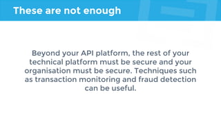 These are not enough
Beyond your API platform, the rest of your
technical platform must be secure and your
organisation must be secure. Techniques such
as transaction monitoring and fraud detection
can be useful.
 