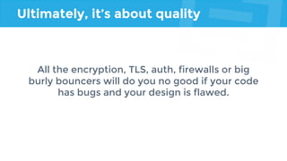 Ultimately, it’s about quality
All the encryption, TLS, auth, firewalls or big
burly bouncers will do you no good if your code
has bugs and your design is flawed.
 