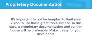 Proprietary Documentation
It’s important to not be tempted to limit your
vision to use those great tools. Instead, in this
case, a proprietary documentation tool built in-
house will be preferable. Make it easy for your
developers.
 