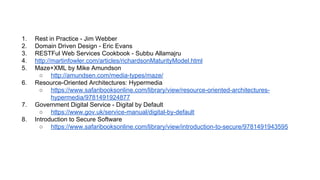 1. Rest in Practice - Jim Webber
2. Domain Driven Design - Eric Evans
3. RESTFul Web Services Cookbook - Subbu Allamajru
4. http://martinfowler.com/articles/richardsonMaturityModel.html
5. Maze+XML by Mike Amundson
○ http://amundsen.com/media-types/maze/
6. Resource-Oriented Architectures: Hypermedia
○ https://www.safaribooksonline.com/library/view/resource-oriented-architectures-
hypermedia/9781491924877
7. Government Digital Service - Digital by Default
○ https://www.gov.uk/service-manual/digital-by-default
8. Introduction to Secure Software
○ https://www.safaribooksonline.com/library/view/introduction-to-secure/9781491943595
 