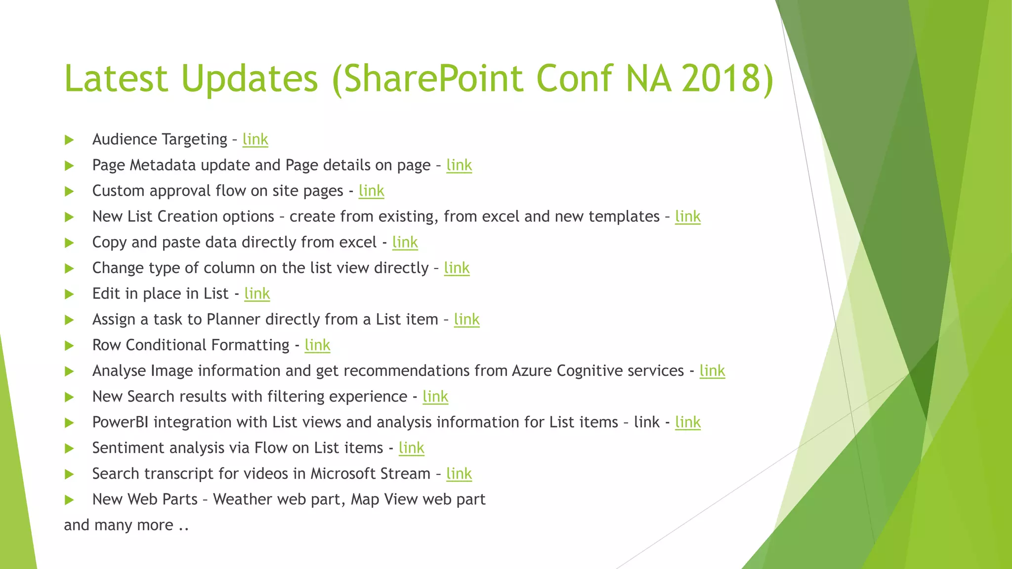 Latest Updates (SharePoint Conf NA 2018)
 Audience Targeting – link
 Page Metadata update and Page details on page – link
 Custom approval flow on site pages - link
 New List Creation options – create from existing, from excel and new templates – link
 Copy and paste data directly from excel - link
 Change type of column on the list view directly – link
 Edit in place in List - link
 Assign a task to Planner directly from a List item – link
 Row Conditional Formatting - link
 Analyse Image information and get recommendations from Azure Cognitive services - link
 New Search results with filtering experience - link
 PowerBI integration with List views and analysis information for List items – link - link
 Sentiment analysis via Flow on List items - link
 Search transcript for videos in Microsoft Stream – link
 New Web Parts – Weather web part, Map View web part
and many more ..
 