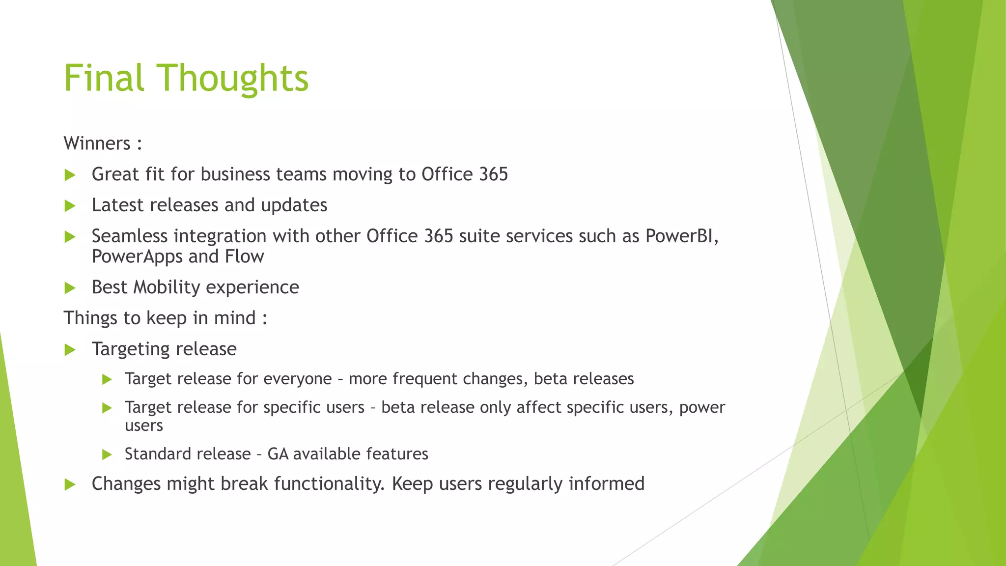 Final Thoughts
Winners :
 Great fit for business teams moving to Office 365
 Latest releases and updates
 Seamless integration with other Office 365 suite services such as PowerBI,
PowerApps and Flow
 Best Mobility experience
Things to keep in mind :
 Targeting release
 Target release for everyone – more frequent changes, beta releases
 Target release for specific users – beta release only affect specific users, power
users
 Standard release – GA available features
 Changes might break functionality. Keep users regularly informed
 