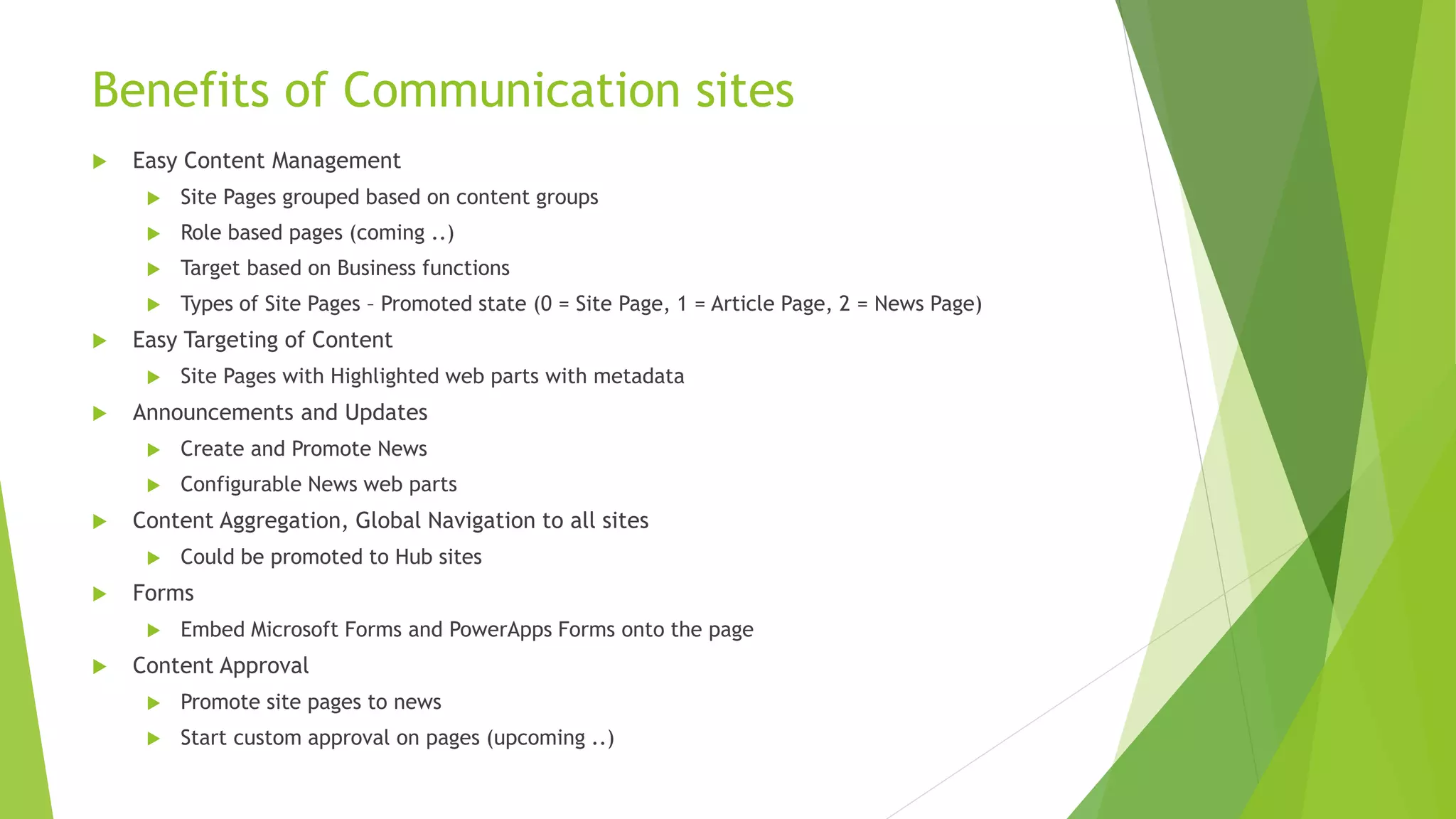 Benefits of Communication sites
 Easy Content Management
 Site Pages grouped based on content groups
 Role based pages (coming ..)
 Target based on Business functions
 Types of Site Pages – Promoted state (0 = Site Page, 1 = Article Page, 2 = News Page)
 Easy Targeting of Content
 Site Pages with Highlighted web parts with metadata
 Announcements and Updates
 Create and Promote News
 Configurable News web parts
 Content Aggregation, Global Navigation to all sites
 Could be promoted to Hub sites
 Forms
 Embed Microsoft Forms and PowerApps Forms onto the page
 Content Approval
 Promote site pages to news
 Start custom approval on pages (upcoming ..)
 