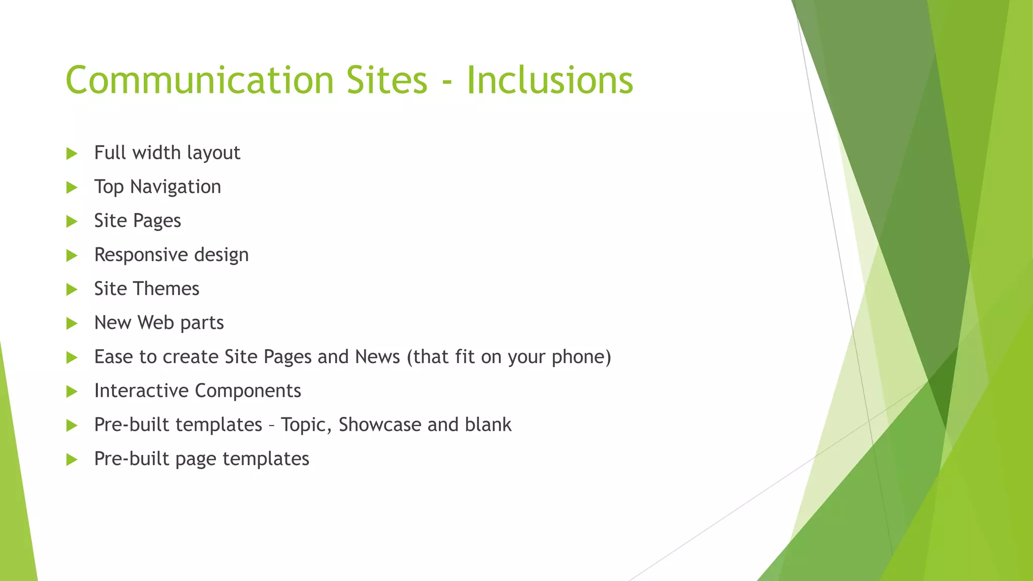Communication Sites - Inclusions
 Full width layout
 Top Navigation
 Site Pages
 Responsive design
 Site Themes
 New Web parts
 Ease to create Site Pages and News (that fit on your phone)
 Interactive Components
 Pre-built templates – Topic, Showcase and blank
 Pre-built page templates
 