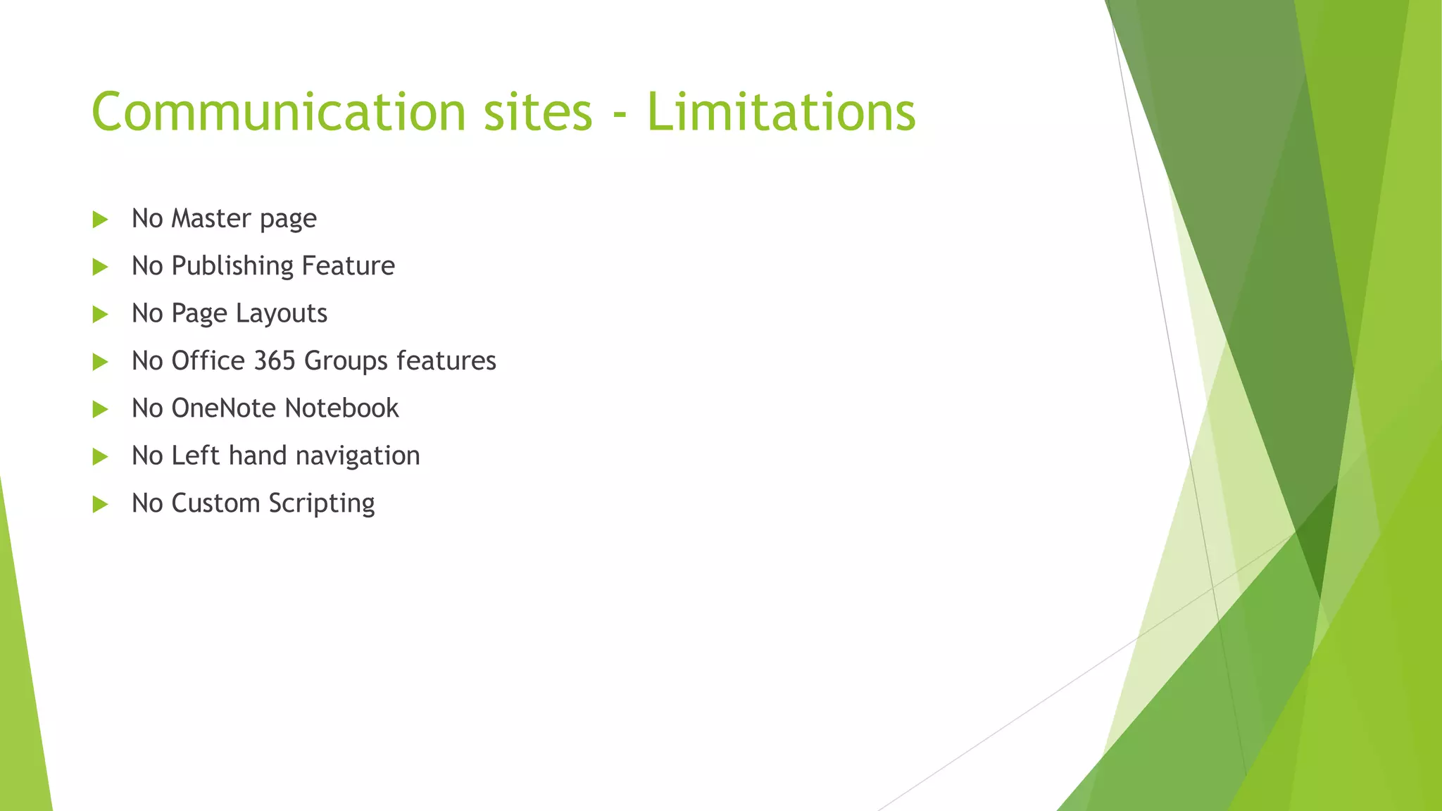 Communication sites - Limitations
 No Master page
 No Publishing Feature
 No Page Layouts
 No Office 365 Groups features
 No OneNote Notebook
 No Left hand navigation
 No Custom Scripting
 