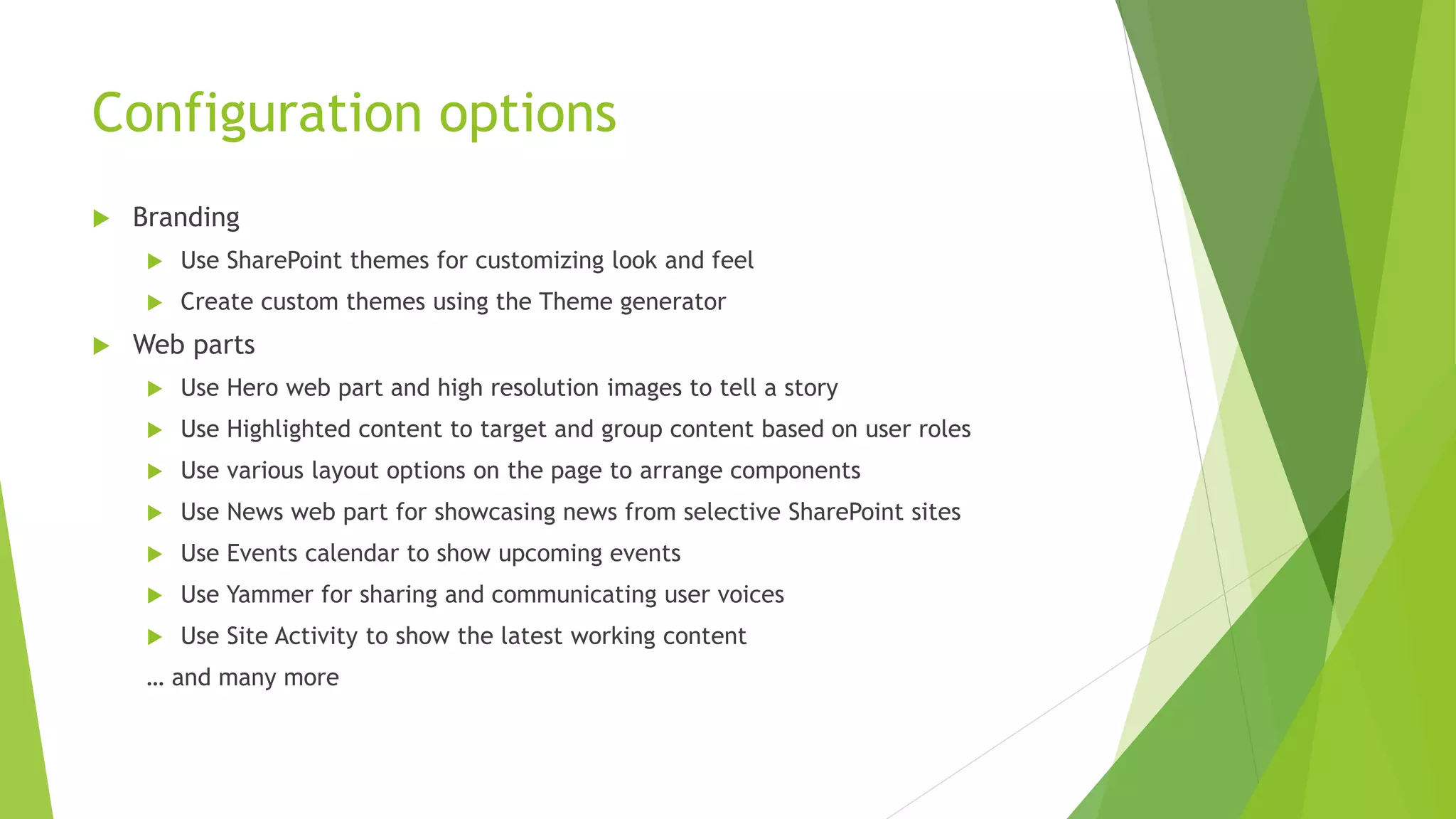 Configuration options
 Branding
 Use SharePoint themes for customizing look and feel
 Create custom themes using the Theme generator
 Web parts
 Use Hero web part and high resolution images to tell a story
 Use Highlighted content to target and group content based on user roles
 Use various layout options on the page to arrange components
 Use News web part for showcasing news from selective SharePoint sites
 Use Events calendar to show upcoming events
 Use Yammer for sharing and communicating user voices
 Use Site Activity to show the latest working content
… and many more
 
