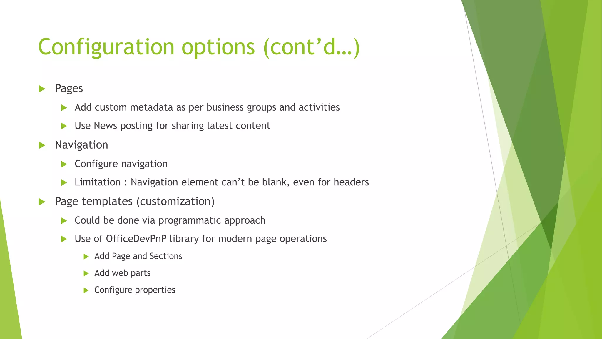 Configuration options (cont’d…)
 Pages
 Add custom metadata as per business groups and activities
 Use News posting for sharing latest content
 Navigation
 Configure navigation
 Limitation : Navigation element can’t be blank, even for headers
 Page templates (customization)
 Could be done via programmatic approach
 Use of OfficeDevPnP library for modern page operations
 Add Page and Sections
 Add web parts
 Configure properties
 