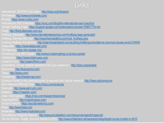 Links
International SEOROI Calculator: http://itseo.org/intlseoroi
Similarweb: http://www.similarweb.com/
RivalIQ: https://www.rivaliq.com/
International SEOChecklist: https://moz.com/blog/the-international-seo-checklist
Google Hreflang Page: https://support.google.com/webmasters/answer/189077?hl=en
Flang: http://flang.dejanseo.com.au/
Hreflang Generator: http://www.internationalseomap.com/hreflang-tags-generator/
Hreflang Sitemap XMLtool: http://www.themediaflow.com/tool_hreflang.php
Auditing Hreflang Annotations: http://searchengineland.com/auditing-hreflang-annotations-common-issues-avoid-219483
Deepcrawl: https://www.deepcrawl.com/
OnPage.org: https://en.onpage.org/
Screaming Frog SEOSpider: http://www.screamingfrog.co.uk/seo-spider/
HideMyAss: https://www.hidemyass.com
I Search From: http://isearchfrom.com/
Culturability. Is your website alienating half your audience?: http://itseo.org/nanahai
Buzzsumo: http://buzzsumo.com/
Topsy: http://topsy.com/
Trendsmap: http://trendsmap.com/
Gianluca Fiorelli’s very practical guide to keyword and topical research: http://itseo.org/iomozcon
Moz Keyword Difficulty Tool: https://moz.com/products
Semrush: http://www.semrush.com/
Majestic: https://majestic.com/
Open Site Explorer: https://moz.com/researchtools/ose/
CognitiveSEO: http://cognitiveseo.com/
Social Crawlytis: https://socialcrawlytics.com/
Klear: http://www.klear.com
Impactana: http://www.impactana.com/
Socialbakers Regional Reports: http://www.socialbakers.com/resources/reports/regional/
We Are Social – Digital, Social & Mobile in 2015: http://www.slideshare.net/wearesocialsg/digital-social-mobile-in-2015
 