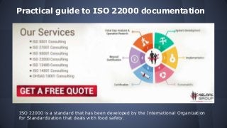 Practical guide to ISO 22000 documentation
ISO 22000 is a standard that has been developed by the International Organization
for Standardization that deals with food safety.
 