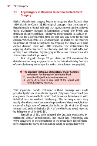 94
7.1 Cryosurgery in Relation to Retinal Detachment
Surgery
Retinal detachment surgery began to progress significantly after
1930, thanks to Gonin [1]. His original concept—that the cause of a
detachment is a retinal hole and that reattachment can be achieved
using diathermy-induced inflammation around the break and
drainage of subretinal fluid—improved the prognosis to such an ex-
tent that for a considerable time no one saw any need for further
change. When, in 1933−34, Deutschmann [2] and Bietti [3] reported
treatment of retinal detachment by freezing the break with solid
carbon dioxide, there was little response. The instruments for
applying diathermy were satisfactory, and the retinal adhesion
achieved was effective. Cryosurgery of the retina remained an idea
whose time had not yet come.
But things do change: 20 years later, in 1953, an extraocular
detachment technique appeared, with the introduction by Custodis
of a revolutionary technique for retinal detachment surgery [4].
쎲 The Custodis technique eliminated 3 major hazards:
1. Perforation for drainage of subretinal fluid
2. Intravitreal injection to restore volume
3. Scleral dissection to save part of the scleral wall
from diathermy necrosis.
This segmental buckle technique without drainage was made
possible by the use of an elastic explant (Polyviol), compressed pre-
cisely over the retinal hole, which had, however, been treated with
full-thickness transscleral diathermy. The technique was very
nearly abandoned—not because the procedure did not work, but be-
cause of a high rate of extraocular infection (in 6 of the 25 eyes
treated) and endophthalmitis (in 4 of the 6 infected eyes) reported
by Schepens et al in 1960 [5].
Lincoff et al [6], who adopted the Custodis operation, ex-
perienced similar complications, but much less frequently, and
were convinced of the correctness of the procedure. Lincoff there-
fore searched for ways of eliminating what he concluded were
7 Cryosurgery
 