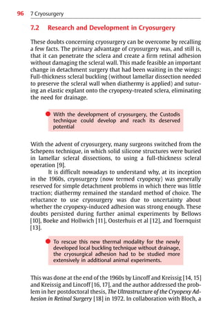 96
7.2 Research and Development in Cryosurgery
These doubts concerning cryosurgery can be overcome by recalling
a few facts. The primary advantage of cryosurgery was, and still is,
that it can penetrate the sclera and create a firm retinal adhesion
without damaging the scleral wall. This made feasible an important
change in detachment surgery that had been waiting in the wings:
Full-thickness scleral buckling (without lamellar dissection needed
to preserve the scleral wall when diathermy is applied) and sutur-
ing an elastic explant onto the cryopexy-treated sclera, eliminating
the need for drainage.
쎲 With the development of cryosurgery, the Custodis
technique could develop and reach its deserved
potential
With the advent of cryosurgery, many surgeons switched from the
Schepens technique, in which solid silicone structures were buried
in lamellar scleral dissections, to using a full-thickness scleral
operation [9].
It is difficult nowadays to understand why, at its inception
in the 1960s, cryosurgery (now termed cryopexy) was generally
reserved for simple detachment problems in which there was little
traction; diathermy remained the standard method of choice. The
reluctance to use cryosurgery was due to uncertainty about
whether the cryopexy-induced adhesion was strong enough. These
doubts persisted during further animal experiments by Bellows
[10], Boeke and Hollwich [11], Oosterhuis et al [12], and Toernquist
[13].
쎲 To rescue this new thermal modality for the newly
developed local buckling technique without drainage,
the cryosurgical adhesion had to be studied more
extensively in additional animal experiments.
This was done at the end of the 1960s by Lincoff and Kreissig [14, 15]
and Kreissig and Lincoff [16, 17], and the author addressed the prob-
lem in her postdoctoral thesis, The Ultrastructure of the Cryopexy Ad-
hesion in Retinal Surgery [18] in 1972. In collaboration with Bloch, a
7 Cryosurgery
 