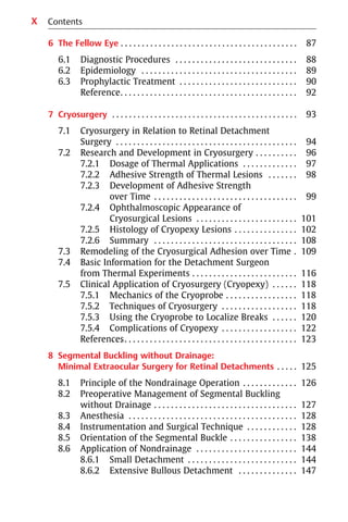 X
6 The Fellow Eye . . . . . . . . . . . . . . . . . . . . . . . . . . . . . . . . . . . . . . . . . . 87
6.1 Diagnostic Procedures . . . . . . . . . . . . . . . . . . . . . . . . . . . . . 88
6.2 Epidemiology . . . . . . . . . . . . . . . . . . . . . . . . . . . . . . . . . . . . . 89
6.3 Prophylactic Treatment . . . . . . . . . . . . . . . . . . . . . . . . . . . . 90
Reference
. . . . . . . . . . . . . . . . . . . . . . . . . . . . . . . . . . . . . . . . . . . . 92
7 Cryosurgery . . . . . . . . . . . . . . . . . . . . . . . . . . . . . . . . . . . . . . . . . . . . 93
7.1 Cryosurgery in Relation to Retinal Detachment
Surgery . . . . . . . . . . . . . . . . . . . . . . . . . . . . . . . . . . . . . . . . . . . 94
7.2 Research and Development in Cryosurgery . . . . . . . . . . 96
7.2.1 Dosage of Thermal Applications . . . . . . . . . . . . . 97
7.2.2 Adhesive Strength of Thermal Lesions . . . . . . . 98
7.2.3 Development of Adhesive Strength
over Time . . . . . . . . . . . . . . . . . . . . . . . . . . . . . . . . . . 99
7.2.4 Ophthalmoscopic Appearance of
Cryosurgical Lesions . . . . . . . . . . . . . . . . . . . . . . . . 101
7.2.5 Histology of Cryopexy Lesions . . . . . . . . . . . . . . . 102
7.2.6 Summary . . . . . . . . . . . . . . . . . . . . . . . . . . . . . . . . . . 108
7.3 Remodeling of the Cryosurgical Adhesion over Time . 109
7.4 Basic Information for the Detachment Surgeon
from Thermal Experiments . . . . . . . . . . . . . . . . . . . . . . . . . 116
7.5 Clinical Application of Cryosurgery (Cryopexy) . . . . . . 118
7.5.1 Mechanics of the Cryoprobe . . . . . . . . . . . . . . . . . 118
7.5.2 Techniques of Cryosurgery . . . . . . . . . . . . . . . . . . 118
7.5.3 Using the Cryoprobe to Localize Breaks . . . . . . 120
7.5.4 Complications of Cryopexy . . . . . . . . . . . . . . . . . . 122
References
. . . . . . . . . . . . . . . . . . . . . . . . . . . . . . . . . . . . . . . . . . . . 123
8 Segmental Buckling without Drainage:
Minimal Extraocular Surgery for Retinal Detachments . . . . . 125
8.1 Principle of the Nondrainage Operation . . . . . . . . . . . . . 126
8.2 Preoperative Management of Segmental Buckling
without Drainage . . . . . . . . . . . . . . . . . . . . . . . . . . . . . . . . . . 127
8.3 Anesthesia . . . . . . . . . . . . . . . . . . . . . . . . . . . . . . . . . . . . . . . . 128
8.4 Instrumentation and Surgical Technique . . . . . . . . . . . . 128
8.5 Orientation of the Segmental Buckle . . . . . . . . . . . . . . . . 138
8.6 Application of Nondrainage . . . . . . . . . . . . . . . . . . . . . . . . 144
8.6.1 Small Detachment . . . . . . . . . . . . . . . . . . . . . . . . . . 144
8.6.2 Extensive Bullous Detachment . . . . . . . . . . . . . . 147
Contents
 