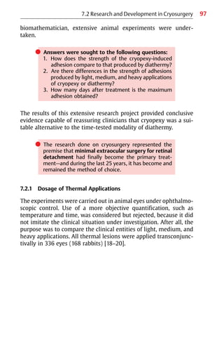 97
biomathematician, extensive animal experiments were under-
taken.
쎲 Answers were sought to the following questions:
1. How does the strength of the cryopexy-induced
adhesion compare to that produced by diathermy?
2. Are there differences in the strength of adhesions
produced by light, medium, and heavy applications
of cryopexy or diathermy?
3. How many days after treatment is the maximum
adhesion obtained?
The results of this extensive research project provided conclusive
evidence capable of reassuring clinicians that cryopexy was a sui-
table alternative to the time-tested modality of diathermy.
쎲 The research done on cryosurgery represented the
premise that minimal extraocular surgery for retinal
detachment had finally become the primary treat-
ment—and during the last 25 years, it has become and
remained the method of choice.
7.2.1 Dosage of Thermal Applications
The experiments were carried out in animal eyes under ophthalmo-
scopic control. Use of a more objective quantification, such as
temperature and time, was considered but rejected, because it did
not imitate the clinical situation under investigation. After all, the
purpose was to compare the clinical entities of light, medium, and
heavy applications. All thermal lesions were applied transconjunc-
tivally in 336 eyes (168 rabbits) [18−20].
7.2 Research and Development in Cryosurgery
 