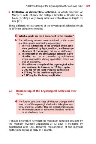 109
왘 Infiltrative or chorioretinal adhesion, in which processes of
Mueller’s cells infiltrate the collagen lamellae of Bruch’s mem-
brane, yielding a very strong adhesion with a thin and fragile re-
tina [21].
These different ultrastructures of the cryosurgical adhesion result
in different adhesive strengths.
? Which aspects are most important to the clinician?
왘 The following answers were obtained to the above
questions posed concerning cryosurgery:
1. There is a difference in the strength of the adhe-
sions produced by light, medium, and heavy ap-
plications of cryosurgery, but not of diathermy.
2. The strength of the cryosurgical adhesion is pre-
dictable, and can be controlled by ophthalmo-
scopic observation during application; this is not
true of diathermy.
3. The adhesive strength of the cryosurgical adhe-
sion continues to increase for 12 days, up to:
쐌 300 mg for the light cryopexy application
쐌 575 mg for the medium application
쐌 1175 mg for the heavy application
7.3 Remodeling of the Cryosurgical Adhesion over
Time
쎲 The further question arises of whether changes in the
structure of the cryosurgical adhesion take place over
time, and if so, whether this has clinical implications.
– The ultrastructure of adhesions therefore needs to
be studied over time.
It should be recalled here that the maximum adhesion obtained by
the medium cryopexy application at 12 days is mediated by
depolarized cells [22]. However, repolarization of the pigment
epithelium begins as early as 1 month.
7.3 Remodeling of the Cryosurgical Adhesion over Time
 