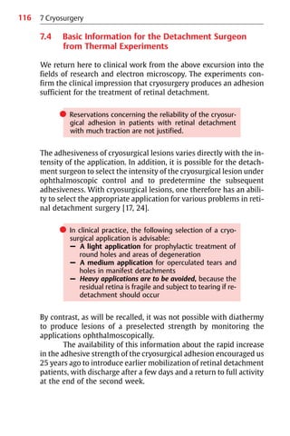 116
7.4 Basic Information for the Detachment Surgeon
from Thermal Experiments
We return here to clinical work from the above excursion into the
fields of research and electron microscopy. The experiments con-
firm the clinical impression that cryosurgery produces an adhesion
sufficient for the treatment of retinal detachment.
쎲 Reservations concerning the reliability of the cryosur-
gical adhesion in patients with retinal detachment
with much traction are not justified.
The adhesiveness of cryosurgical lesions varies directly with the in-
tensity of the application. In addition, it is possible for the detach-
ment surgeon to select the intensity of the cryosurgical lesion under
ophthalmoscopic control and to predetermine the subsequent
adhesiveness. With cryosurgical lesions, one therefore has an abili-
ty to select the appropriate application for various problems in reti-
nal detachment surgery [17, 24].
쎲 In clinical practice, the following selection of a cryo-
surgical application is advisable:
– A light application for prophylactic treatment of
round holes and areas of degeneration
– A medium application for operculated tears and
holes in manifest detachments
– Heavy applications are to be avoided, because the
residual retina is fragile and subject to tearing if re-
detachment should occur
By contrast, as will be recalled, it was not possible with diathermy
to produce lesions of a preselected strength by monitoring the
applications ophthalmoscopically.
The availability of this information about the rapid increase
in the adhesive strength of the cryosurgical adhesion encouraged us
25 years ago to introduce earlier mobilization of retinal detachment
patients, with discharge after a few days and a return to full activity
at the end of the second week.
7 Cryosurgery
 