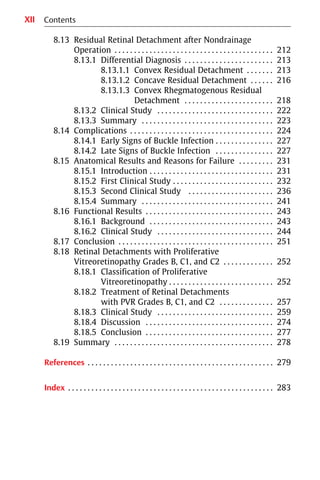 XII
8.13 Residual Retinal Detachment after Nondrainage
Operation . . . . . . . . . . . . . . . . . . . . . . . . . . . . . . . . . . . . . . . . . 212
8.13.1 Differential Diagnosis . . . . . . . . . . . . . . . . . . . . . . . 213
8.13.1.1 Convex Residual Detachment . . . . . . . 213
8.13.1.2 Concave Residual Detachment . . . . . . 216
8.13.1.3 Convex Rhegmatogenous Residual
Detachment . . . . . . . . . . . . . . . . . . . . . . . 218
8.13.2 Clinical Study . . . . . . . . . . . . . . . . . . . . . . . . . . . . . . 222
8.13.3 Summary . . . . . . . . . . . . . . . . . . . . . . . . . . . . . . . . . . 223
8.14 Complications . . . . . . . . . . . . . . . . . . . . . . . . . . . . . . . . . . . . . 224
8.14.1 Early Signs of Buckle Infection . . . . . . . . . . . . . . . 227
8.14.2 Late Signs of Buckle Infection . . . . . . . . . . . . . . . 227
8.15 Anatomical Results and Reasons for Failure . . . . . . . . . 231
8.15.1 Introduction . . . . . . . . . . . . . . . . . . . . . . . . . . . . . . . . 231
8.15.2 First Clinical Study . . . . . . . . . . . . . . . . . . . . . . . . . . 232
8.15.3 Second Clinical Study . . . . . . . . . . . . . . . . . . . . . . 236
8.15.4 Summary . . . . . . . . . . . . . . . . . . . . . . . . . . . . . . . . . . 241
8.16 Functional Results . . . . . . . . . . . . . . . . . . . . . . . . . . . . . . . . . 243
8.16.1 Background . . . . . . . . . . . . . . . . . . . . . . . . . . . . . . . . 243
8.16.2 Clinical Study . . . . . . . . . . . . . . . . . . . . . . . . . . . . . . 244
8.17 Conclusion . . . . . . . . . . . . . . . . . . . . . . . . . . . . . . . . . . . . . . . . 251
8.18 Retinal Detachments with Proliferative
Vitreoretinopathy Grades B, C1, and C2 . . . . . . . . . . . . . 252
8.18.1 Classification of Proliferative
Vitreoretinopathy . . . . . . . . . . . . . . . . . . . . . . . . . . . 252
8.18.2 Treatment of Retinal Detachments
with PVR Grades B, C1, and C2 . . . . . . . . . . . . . . 257
8.18.3 Clinical Study . . . . . . . . . . . . . . . . . . . . . . . . . . . . . . 259
8.18.4 Discussion . . . . . . . . . . . . . . . . . . . . . . . . . . . . . . . . . 274
8.18.5 Conclusion . . . . . . . . . . . . . . . . . . . . . . . . . . . . . . . . . 277
8.19 Summary . . . . . . . . . . . . . . . . . . . . . . . . . . . . . . . . . . . . . . . . . 278
References . . . . . . . . . . . . . . . . . . . . . . . . . . . . . . . . . . . . . . . . . . . . . . . . 279
Index . . . . . . . . . . . . . . . . . . . . . . . . . . . . . . . . . . . . . . . . . . . . . . . . . . . . . 283
Contents
 