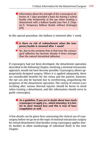 117
쎲 Information about the strength of the cryosurgical ad-
hesion at 7 days provided a basis for leaving a scleral
buckle only temporarily at the eye when treating a
detachment with a balloon buckle (see Part 2: Chap-
ter 9. Temporary Balloon Buckle without Drainage)
[24].
In this special procedure, the balloon is removed after 1 week.
? Is there no risk of redetachment when the tem-
porary buckle is removed after 1 week?
왘 No, due to the certainty that at that time the cryosur-
gical adhesion has become already 4 times stronger
than the natural intraretinal adhesion.
If cryosurgery had not been developed, the detachment operation
described in the following Chapter, involving a minimal extraocular
approach, would not have become possible. Cryosurgery allows ap-
propriately designed surgery. When it is applied adequately, there
are considerable benefits for the retina and the patient; however,
the eye can also be harmed due to overfreezing, jeopardizing the
prognosis of the detachment operation. The variety of retinal scars
resulting after various thermal injuries should be borne in mind
when treating a detachment, and this information should serve to
guide cryosurgery.
쎲 As a guideline, if you are in doubt about how much
cryosurgery to apply (i.e., which intensity), it is bet-
ter to steer toward less—and this is true of laser
coagulation as well.
A few details can be given here concerning the clinical use of cryo-
surgery before we go on to the topic of minimal extraocular surgery
for retinal detachment (that besides using cryosurgery applies elas-
tic buckles to allow nondrainage of subretinal fluid) in the next
Chapter.
7.4 Basic Information for the Detachment Surgeon
 