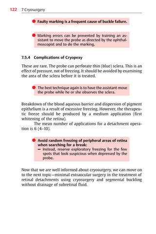 122
쎲 Faulty marking is a frequent cause of buckle failure.
쎲 Marking errors can be prevented by training an as-
sistant to move the probe as directed by the ophthal-
moscopist and to do the marking.
7.5.4 Complications of Cryopexy
These are rare. The probe can perforate thin (blue) sclera. This is an
effect of pressure, not of freezing. It should be avoided by examining
the area of the sclera before it is treated.
쎲 The best technique again is to have the assistant move
the probe while he or she observes the sclera.
Breakdown of the blood aqueous barrier and dispersion of pigment
epithelium is a result of excessive freezing. However, the therapeu-
tic freeze should be produced by a medium application (first
whitening of the retina).
The mean number of applications for a detachment opera-
tion is 6 (4−10).
쎲 Avoid random freezing of peripheral areas of retina
when searching for a break:
– Instead, reserve exploratory freezing for the few
spots that look suspicious when depressed by the
probe.
Now that we are well informed about cryosurgery, we can move on
to the next topic—minimal extraocular surgery in the treatment of
retinal detachments using cryosurgery and segmental buckling
without drainage of subretinal fluid.
7 Cryosurgery
 