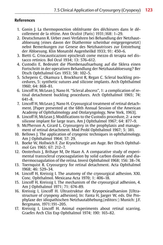 123
References
1. Gonin J. La thermoponction oblitérante des déchirures dans le dé-
collement de la rétine. Ann Oculist (Paris) 1931;168: 1−29.
2. Deutschmann R. Ueber zwei Verfahren bei Behandlung der Netzhaut-
abloesung (eines davon der Diathermie scheinbar entgegengesetzt)
nebst Bemerkungen zur Genese des Netzhautrisses zur Entstehung
der Abloesung. Klin Monatsbl Augenheilkd 1933; 91: 450−6.
3. Bietti G. Criocausticazioni episclerali come mezzo di terapia nel dis-
tacco retinico. Bol Ocul 1934; 13: 576−612.
4. Custodis E. Bedeutet die Plombenaufnaehung auf die Sklera einen
Fortschritt in der operativen Behandlung der Netzhautabloesung? Ber
Dtsch Ophthalmol Ges 1953; 58: 102−5.
5. Schepens C, Okamura I, Brockhurst R, Regan C. Scleral buckling pro-
cedures, 5: synthetic sutures and silicone implants. Arch Ophthalmol
1960; 64: 868−81.
6. Lincoff H, McLean J, Nano H. “Scleral abscess”, 1: a complication of re-
tinal detachment buckling procedures. Arch Ophthalmol 1965; 74:
641−8.
7. Lincoff H, McLean J, Nano H. Cryosurgical treatment of retinal detach-
ment. [Paper presented at the 68th Annual Session of the American
Academy of Ophthalmology and Otolaryngology, New York, 1963].
8. Lincoff H, McLean J. Modifications to the Custodis procedure, 2: a new
silicone implant for large tears. Am J Ophthalmol 1967; 64: 877−9.
9. McPherson A, Girard L. Cryosurgery in the prophylaxis and manage-
ment of retinal detachment. Mod Probl Ophthalmol 1967; 5: 381.
10. Bellows J. The application of cryogenic techniques in ophthalmology.
Am J Ophthalmol 1964; 57: 29.
11. Boeke W, Hollwich F. Zur Kryochirurgie am Auge. Ber Dtsch Ophthal-
mol Ges 1965; 67: 212−7.
12. Oosterhuis J, Brihaye M, De Haan A. A comparative study of experi-
mental transscleral cryocoagulation by solid carbon dioxide and dia-
thermocoagulation of the retina. Invest Ophthalmol 1968; 156: 38−74.
13. Toernquist R. Cryosurgery for retinal detachment. Acta Ophthalmol
1968; 46: 529−34.
14. Lincoff H, Kreissig I. The anatomy of the cryosurgical adhesion. XXI.
Conc. Ophthalmol. Mexicana Acta 1970; 1: 406−18.
15. Lincoff H, Kreissig I. The mechanism of the cryosurgical adhesion, 4.
Am J Ophthalmol 1971; 71: 674−89.
16. Kreissig I, Lincoff H. Ultrastruktur der Kryopexieadhaesion [Ultra-
structure of cryopexy adhesion]. In: Fanta H, Jaeger W, eds. Die Pro-
phylaxe der idiopathischen Netzhautabhebung.(editors:) Munich: J.F.
Bergmann, 1971:191−205.
17. Kreissig I, Lincoff H. Animal experiments about retinal scarring.
Graefes Arch Clin Exp Ophthalmol 1974; 190: 165−82.
7.5 Clinical Application of Cryosurgery (Cryopexy)
 