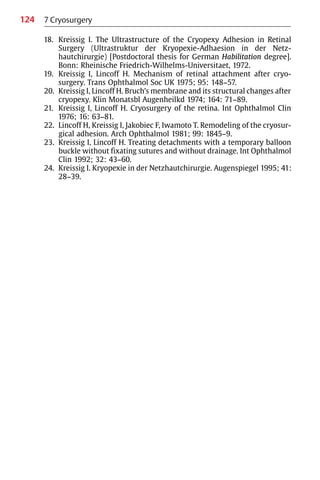 124 7 Cryosurgery
18. Kreissig I. The Ultrastructure of the Cryopexy Adhesion in Retinal
Surgery (Ultrastruktur der Kryopexie-Adhaesion in der Netz-
hautchirurgie) [Postdoctoral thesis for German Habilitation degree].
Bonn: Rheinische Friedrich-Wilhelms-Universitaet, 1972.
19. Kreissig I, Lincoff H. Mechanism of retinal attachment after cryo-
surgery. Trans Ophthalmol Soc UK 1975; 95: 148−57.
20. Kreissig I, Lincoff H. Bruch’s membrane and its structural changes after
cryopexy. Klin Monatsbl Augenheilkd 1974; 164: 71−89.
21. Kreissig I, Lincoff H. Cryosurgery of the retina. Int Ophthalmol Clin
1976; 16: 63−81.
22. Lincoff H, Kreissig I, Jakobiec F, Iwamoto T. Remodeling of the cryosur-
gical adhesion. Arch Ophthalmol 1981; 99: 1845−9.
23. Kreissig I, Lincoff H. Treating detachments with a temporary balloon
buckle without fixating sutures and without drainage. Int Ophthalmol
Clin 1992; 32: 43−60.
24. Kreissig I. Kryopexie in der Netzhautchirurgie. Augenspiegel 1995; 41:
28−39.
 