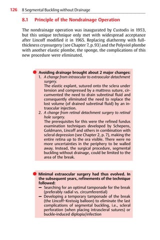 126
8.1 Principle of the Nondrainage Operation
The nondrainage operation was inaugurated by Custodis in 1953,
but this unique technique only met with widespread acceptance
after Lincoff modified it in 1965. Replacing diathermy with full-
thickness cryosurgery (see Chapter 7, p. 93) and the Polyviol plombe
with another elastic plombe, the sponge, the complications of this
new procedure were eliminated.
쎲 Avoiding drainage brought about 2 major changes:
1. A change from intraocular to extraocular detachment
surgery.
The elastic explant, sutured onto the sclera under
tension and compressed by a mattress suture, cir-
cumvented the need to drain subretinal fluid and
consequently eliminated the need to replace the
lost volume (of drained subretinal fluid) by an in-
traocular injection.
2. A change from retinal detachment surgery to retinal
hole surgery.
The prerequisites for this were the refined fundus
examination techniques developed by Schepens,
Goldmann, Lincoff and others in combination with
scleral depression (see Chapter 2, p. 7), making the
entire retina up to the ora visible. There were no
more uncertainties in the periphery to be walled
away. Instead, the surgical procedure, segmental
buckling without drainage, could be limited to the
area of the break.
쎲 Minimal extraocular surgery had thus evolved. In
the subsequent years, refinements of the technique
followed:
– Searching for an optimal tamponade for the break
(preferably radial vs. circumferential)
– Developing a temporary tamponade of the break
(the Lincoff−Kreissig balloon) to eliminate the last
complications of segmental buckling, i.e., scleral
perforation (when placing intrascleral sutures) or
buckle-induced diplopia/infection
8 Segmental Buckling without Drainage
 
