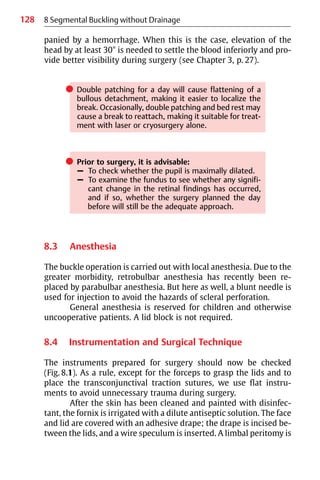 128
panied by a hemorrhage. When this is the case, elevation of the
head by at least 30° is needed to settle the blood inferiorly and pro-
vide better visibility during surgery (see Chapter 3, p. 27).
쎲 Double patching for a day will cause flattening of a
bullous detachment, making it easier to localize the
break. Occasionally, double patching and bed rest may
cause a break to reattach, making it suitable for treat-
ment with laser or cryosurgery alone.
쎲 Prior to surgery, it is advisable:
– To check whether the pupil is maximally dilated.
– To examine the fundus to see whether any signifi-
cant change in the retinal findings has occurred,
and if so, whether the surgery planned the day
before will still be the adequate approach.
8.3 Anesthesia
The buckle operation is carried out with local anesthesia. Due to the
greater morbidity, retrobulbar anesthesia has recently been re-
placed by parabulbar anesthesia. But here as well, a blunt needle is
used for injection to avoid the hazards of scleral perforation.
General anesthesia is reserved for children and otherwise
uncooperative patients. A lid block is not required.
8.4 Instrumentation and Surgical Technique
The instruments prepared for surgery should now be checked
(Fig. 8.1). As a rule, except for the forceps to grasp the lids and to
place the transconjunctival traction sutures, we use flat instru-
ments to avoid unnecessary trauma during surgery.
After the skin has been cleaned and painted with disinfec-
tant, the fornix is irrigated with a dilute antiseptic solution. The face
and lid are covered with an adhesive drape; the drape is incised be-
tween the lids, and a wire speculum is inserted. A limbal peritomy is
8 Segmental Buckling without Drainage
 