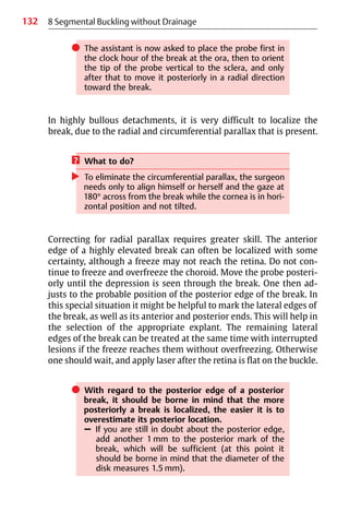 132
쎲 The assistant is now asked to place the probe first in
the clock hour of the break at the ora, then to orient
the tip of the probe vertical to the sclera, and only
after that to move it posteriorly in a radial direction
toward the break.
In highly bullous detachments, it is very difficult to localize the
break, due to the radial and circumferential parallax that is present.
? What to do?
왘 To eliminate the circumferential parallax, the surgeon
needs only to align himself or herself and the gaze at
180° across from the break while the cornea is in hori-
zontal position and not tilted.
Correcting for radial parallax requires greater skill. The anterior
edge of a highly elevated break can often be localized with some
certainty, although a freeze may not reach the retina. Do not con-
tinue to freeze and overfreeze the choroid. Move the probe posteri-
orly until the depression is seen through the break. One then ad-
justs to the probable position of the posterior edge of the break. In
this special situation it might be helpful to mark the lateral edges of
the break, as well as its anterior and posterior ends. This will help in
the selection of the appropriate explant. The remaining lateral
edges of the break can be treated at the same time with interrupted
lesions if the freeze reaches them without overfreezing. Otherwise
one should wait, and apply laser after the retina is flat on the buckle.
쎲 With regard to the posterior edge of a posterior
break, it should be borne in mind that the more
posteriorly a break is localized, the easier it is to
overestimate its posterior location.
– If you are still in doubt about the posterior edge,
add another 1 mm to the posterior mark of the
break, which will be sufficient (at this point it
should be borne in mind that the diameter of the
disk measures 1.5 mm).
8 Segmental Buckling without Drainage
 