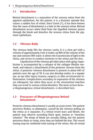 2
1.1 Introduction
Retinal detachment is a separation of the sensory retina from the
pigment epithelium. For the patient, it is a dramatic episode that
causes a sudden loss of vision. Since Gonin [1], it has been known
that the cause of detachment is a hole in the sensory retina. Retinal
detachment occurs when fluid from the liquefied vitreous passes
through the break and detaches the sensory retina from the pig-
ment epithelium.
1.2 Vitreous Body
The vitreous body fills the vitreous cavity. It is a clear gel with a
volume of approximately 4 ml. It makes up 80% of the volume of the
eye and contains 98% water. It allows the transmission of light to the
retina, and serves to conduct nutrients to the retina and the lens.
Liquefaction of the vitreous gel takes place with aging. Lique-
faction is accompanied by a collapse of the collagen fibrillar net-
work, and induces a detachment of the posterior vitreous from the
retina. A posterior vitreous detachment is present in about 64% of
patients over the age of 70. It can also develop earlier, in a myopic
eye, an eye after injury (trauma, surgery), or after an intraocular in-
flammation. Complications secondary to separation of the vitreous
are infrequent, but when they occur at the vitreoretinal interface
they can result in various retinal disorders. The most serious form—
a rhegmatogenous retinal detachment—is described here.
1.3 Precursors of Rhegmatogenous Retinal
Detachment
Posterior vitreous detachment is usually an acute event. The patient
perceives flashes, or photopsias, caused by the vitreous pulling on
the retina as it separates. If a retinal vessel tears and bleeds, the
patient may observe ascending black spots, known as “mouches
volantes.” The drops of blood are actually falling, but the patient
perceives them as rising, since they are behind the lens. This vessel
tearing may be combined with tearing of the retina. Not all retinal
1 Rhegmatogenous Retinal Detachment
 