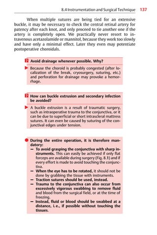137
8.4 Instrumentation and Surgical Technique
When multiple sutures are being tied for an extensive
buckle, it may be necessary to check the central retinal artery for
patency after each knot, and only proceed to tie another one if the
artery is completely open. We practically never resort to in-
travenous acetazolamide or mannitol, because they work too slowly
and have only a minimal effect. Later they even may potentiate
postoperative choroidals.
? Avoid drainage whenever possible. Why?
왘 Because the choroid is probably congested (after lo-
calization of the break, cryosurgery, suturing, etc.)
and perforation for drainage may provoke a hemor-
rhage.
? How can buckle extrusion and secondary infection
be avoided?
왘 A buckle extrusion is a result of traumatic surgery,
such as intraoperative trauma to the conjunctiva, or it
can be due to superficial or short intrascleral mattress
sutures. It can even be caused by suturing of the con-
junctival edges under tension.
쎲 During the entire operation, it is therefore man-
datory:
– To avoid grasping the conjunctiva with sharp in-
struments. This can easily be achieved if only flat
forceps are available during surgery (Fig. 8.1) and if
every effort is made to avoid touching the conjunc-
tiva.
– When the eye has to be rotated, it should not be
done by grabbing the tissue with instruments.
– Traction sutures should be used, instead.
– Trauma to the conjunctiva can also occur from
excessively vigorous swabbing to remove fluid
and blood from the surgical field, or at the time of
freezing.
– Instead, fluid or blood should be swabbed at a
distance, i.e., if possible without touching the
tissues.
 