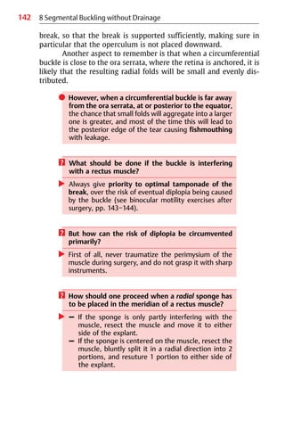 142
break, so that the break is supported sufficiently, making sure in
particular that the operculum is not placed downward.
Another aspect to remember is that when a circumferential
buckle is close to the ora serrata, where the retina is anchored, it is
likely that the resulting radial folds will be small and evenly dis-
tributed.
쎲 However, when a circumferential buckle is far away
from the ora serrata, at or posterior to the equator,
the chance that small folds will aggregate into a larger
one is greater, and most of the time this will lead to
the posterior edge of the tear causing fishmouthing
with leakage.
? What should be done if the buckle is interfering
with a rectus muscle?
왘 Always give priority to optimal tamponade of the
break, over the risk of eventual diplopia being caused
by the buckle (see binocular motility exercises after
surgery, pp. 143−144).
? But how can the risk of diplopia be circumvented
primarily?
왘 First of all, never traumatize the perimysium of the
muscle during surgery, and do not grasp it with sharp
instruments.
? How should one proceed when a radial sponge has
to be placed in the meridian of a rectus muscle?
왘 – If the sponge is only partly interfering with the
muscle, resect the muscle and move it to either
side of the explant.
– If the sponge is centered on the muscle, resect the
muscle, bluntly split it in a radial direction into 2
portions, and resuture 1 portion to either side of
the explant.
8 Segmental Buckling without Drainage
 