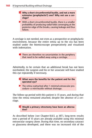 160 8 Segmental Buckling without Drainage
? Why a short circumferential buckle, and not a more
extensive (prophylactic?) one? Why not use a cer-
clage?
왘 With a short circumferential buckle, there is a smaller
probability of producing radial folds converging at the
posterior edge of the breaks, causing leakage and thus
failure.
A cerclage is not needed, not even as a prospective or prophylactic
encirclement, because the entire retina up to the ora has been
studied under the biomicroscope preoperatively and visualized
with indentation.
쎲 There are therefore no uncertainties in the periphery
that need to be walled away using a cerclage.
Admittedly, to be certain that an additional break has not been
overlooked, the surgeon and his or her associate will have studied
this eye repeatedly if necessary.
? What were the benefits for the patient and for the
operated eye?
왘 The retina reattached after 1 minimal extraocular pro-
cedure—a mini-buckle without drainage.
The follow-up period with this patient is 15 years, and during that
time the retina remained attached, despite the absence of a cer-
clage.
? Would a primary vitrectomy have been an alterna-
tive?
As described below (see Chapter 8.8.5, p. 187), long-term results
over a period of 15 years are already available using this minimal
extraocular surgery alone. During that time, no secondary cataract
or glaucoma developed, and there was no increased risk of the
 