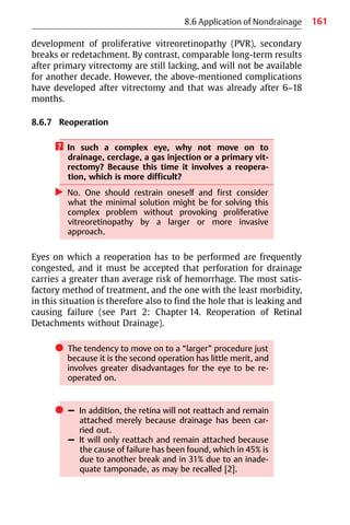 161
8.6 Application of Nondrainage
development of proliferative vitreoretinopathy (PVR), secondary
breaks or redetachment. By contrast, comparable long-term results
after primary vitrectomy are still lacking, and will not be available
for another decade. However, the above-mentioned complications
have developed after vitrectomy and that was already after 6−18
months.
8.6.7 Reoperation
? In such a complex eye, why not move on to
drainage, cerclage, a gas injection or a primary vit-
rectomy? Because this time it involves a reopera-
tion, which is more difficult?
왘 No. One should restrain oneself and first consider
what the minimal solution might be for solving this
complex problem without provoking proliferative
vitreoretinopathy by a larger or more invasive
approach.
Eyes on which a reoperation has to be performed are frequently
congested, and it must be accepted that perforation for drainage
carries a greater than average risk of hemorrhage. The most satis-
factory method of treatment, and the one with the least morbidity,
in this situation is therefore also to find the hole that is leaking and
causing failure (see Part 2: Chapter 14. Reoperation of Retinal
Detachments without Drainage).
쎲 The tendency to move on to a “larger” procedure just
because it is the second operation has little merit, and
involves greater disadvantages for the eye to be re-
operated on.
쎲 – In addition, the retina will not reattach and remain
attached merely because drainage has been car-
ried out.
– It will only reattach and remain attached because
the cause of failure has been found, which in 45% is
due to another break and in 31% due to an inade-
quate tamponade, as may be recalled [2].
 