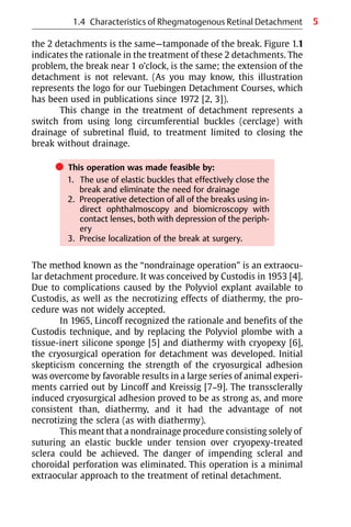 5
the 2 detachments is the same—tamponade of the break. Figure 1.1
indicates the rationale in the treatment of these 2 detachments. The
problem, the break near 1 o’clock, is the same; the extension of the
detachment is not relevant. (As you may know, this illustration
represents the logo for our Tuebingen Detachment Courses, which
has been used in publications since 1972 [2, 3]).
This change in the treatment of detachment represents a
switch from using long circumferential buckles (cerclage) with
drainage of subretinal fluid, to treatment limited to closing the
break without drainage.
쎲 This operation was made feasible by:
1. The use of elastic buckles that effectively close the
break and eliminate the need for drainage
2. Preoperative detection of all of the breaks using in-
direct ophthalmoscopy and biomicroscopy with
contact lenses, both with depression of the periph-
ery
3. Precise localization of the break at surgery.
The method known as the “nondrainage operation” is an extraocu-
lar detachment procedure. It was conceived by Custodis in 1953 [4].
Due to complications caused by the Polyviol explant available to
Custodis, as well as the necrotizing effects of diathermy, the pro-
cedure was not widely accepted.
In 1965, Lincoff recognized the rationale and benefits of the
Custodis technique, and by replacing the Polyviol plombe with a
tissue-inert silicone sponge [5] and diathermy with cryopexy [6],
the cryosurgical operation for detachment was developed. Initial
skepticism concerning the strength of the cryosurgical adhesion
was overcome by favorable results in a large series of animal experi-
ments carried out by Lincoff and Kreissig [7−9]. The transsclerally
induced cryosurgical adhesion proved to be as strong as, and more
consistent than, diathermy, and it had the advantage of not
necrotizing the sclera (as with diathermy).
This meant that a nondrainage procedure consisting solely of
suturing an elastic buckle under tension over cryopexy-treated
sclera could be achieved. The danger of impending scleral and
choroidal perforation was eliminated. This operation is a minimal
extraocular approach to the treatment of retinal detachment.
1.4 Characteristics of Rhegmatogenous Retinal Detachment
 