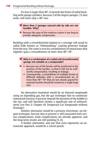 180 8 Segmental Buckling without Drainage
If a tear is larger than 40°, it exceeds the limits of radial buck-
ling with sponge cylinders, because 2 of the largest sponges, 7.5 mm
ovals, will close only a 40° tear.
? More than 2 sponges sutured side by side are not
feasible. Why?
왘 Because the span of the mattress suture is too long to
provide adequate compression.
Buckling with a circumferential explant or a cerclage will result in
radial folds known as “fishmouthing,” causing posterior leakage
from the tear. The same is true for constellations of retinal tears that
together span a circumference of more than 40°−70°.
? Why is a combination of a radial and circumferential
sponge not suitable as a tamponade?
왘 – Because one of the breaks will be positioned at the
junction of the buckles, so that it will not be suffi-
ciently tamponaded, resulting in leakage.
– Consequently, a constellation of multiple breaks at
different latitudes with a circumferential arc of
more than 40°−70° that are too closely spaced for
separate buckles should be treated as a single large
tear.
An alternative treatment would be an internal tamponade
using an expanding gas, but the gas technique fails to counteract
substantial traction, if present, beyond the duration of the bubble in
the eye, and will therefore involve a significant rate of redetach-
ment (see Part 2: Chapter 10. Temporary Gas Tamponade without
Drainage).
Another alternative would be a primary vitrectomy—an ele-
gant technique, but one that at present is still associated with seri-
ous complications. Early complications are already apparent, and
the long-term results are still pending [5, 6].
A further alternative, and one that even represents an ex-
traocular approach, would be a scleral pouch.
 
