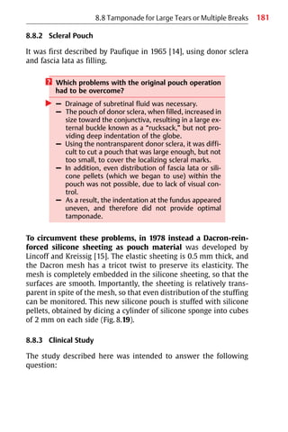 181
8.8 Tamponade for Large Tears or Multiple Breaks
8.8.2 Scleral Pouch
It was first described by Paufique in 1965 [14], using donor sclera
and fascia lata as filling.
? Which problems with the original pouch operation
had to be overcome?
왘 – Drainage of subretinal fluid was necessary.
– The pouch of donor sclera, when filled, increased in
size toward the conjunctiva, resulting in a large ex-
ternal buckle known as a “rucksack,” but not pro-
viding deep indentation of the globe.
– Using the nontransparent donor sclera, it was diffi-
cult to cut a pouch that was large enough, but not
too small, to cover the localizing scleral marks.
– In addition, even distribution of fascia lata or sili-
cone pellets (which we began to use) within the
pouch was not possible, due to lack of visual con-
trol.
– As a result, the indentation at the fundus appeared
uneven, and therefore did not provide optimal
tamponade.
To circumvent these problems, in 1978 instead a Dacron-rein-
forced silicone sheeting as pouch material was developed by
Lincoff and Kreissig [15]. The elastic sheeting is 0.5 mm thick, and
the Dacron mesh has a tricot twist to preserve its elasticity. The
mesh is completely embedded in the silicone sheeting, so that the
surfaces are smooth. Importantly, the sheeting is relatively trans-
parent in spite of the mesh, so that even distribution of the stuffing
can be monitored. This new silicone pouch is stuffed with silicone
pellets, obtained by dicing a cylinder of silicone sponge into cubes
of 2 mm on each side (Fig. 8.19).
8.8.3 Clinical Study
The study described here was intended to answer the following
question:
 