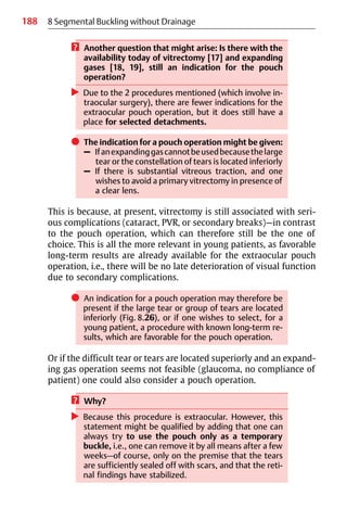 188 8 Segmental Buckling without Drainage
? Another question that might arise: Is there with the
availability today of vitrectomy [17] and expanding
gases [18, 19], still an indication for the pouch
operation?
왘 Due to the 2 procedures mentioned (which involve in-
traocular surgery), there are fewer indications for the
extraocular pouch operation, but it does still have a
place for selected detachments.
쎲 The indication for a pouch operation might be given:
– Ifanexpandinggascannotbeusedbecausethelarge
tear or the constellation of tears is located inferiorly
– If there is substantial vitreous traction, and one
wishes to avoid a primary vitrectomy in presence of
a clear lens.
This is because, at present, vitrectomy is still associated with seri-
ous complications (cataract, PVR, or secondary breaks)—in contrast
to the pouch operation, which can therefore still be the one of
choice. This is all the more relevant in young patients, as favorable
long-term results are already available for the extraocular pouch
operation, i.e., there will be no late deterioration of visual function
due to secondary complications.
쎲 An indication for a pouch operation may therefore be
present if the large tear or group of tears are located
inferiorly (Fig. 8.26), or if one wishes to select, for a
young patient, a procedure with known long-term re-
sults, which are favorable for the pouch operation.
Or if the difficult tear or tears are located superiorly and an expand-
ing gas operation seems not feasible (glaucoma, no compliance of
patient) one could also consider a pouch operation.
? Why?
왘 Because this procedure is extraocular. However, this
statement might be qualified by adding that one can
always try to use the pouch only as a temporary
buckle, i.e., one can remove it by all means after a few
weeks—of course, only on the premise that the tears
are sufficiently sealed off with scars, and that the reti-
nal findings have stabilized.
 