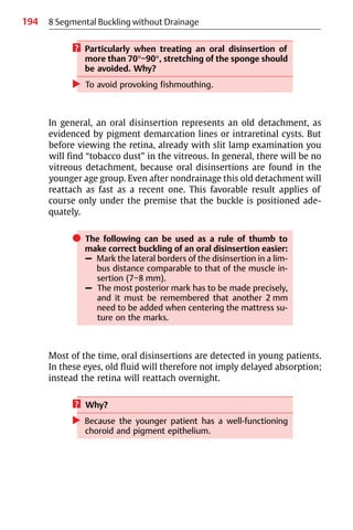 194 8 Segmental Buckling without Drainage
? Particularly when treating an oral disinsertion of
more than 70°−90°, stretching of the sponge should
be avoided. Why?
왘 To avoid provoking fishmouthing.
In general, an oral disinsertion represents an old detachment, as
evidenced by pigment demarcation lines or intraretinal cysts. But
before viewing the retina, already with slit lamp examination you
will find “tobacco dust” in the vitreous. In general, there will be no
vitreous detachment, because oral disinsertions are found in the
younger age group. Even after nondrainage this old detachment will
reattach as fast as a recent one. This favorable result applies of
course only under the premise that the buckle is positioned ade-
quately.
쎲 The following can be used as a rule of thumb to
make correct buckling of an oral disinsertion easier:
– Mark the lateral borders of the disinsertion in a lim-
bus distance comparable to that of the muscle in-
sertion (7−8 mm).
– The most posterior mark has to be made precisely,
and it must be remembered that another 2 mm
need to be added when centering the mattress su-
ture on the marks.
Most of the time, oral disinsertions are detected in young patients.
In these eyes, old fluid will therefore not imply delayed absorption;
instead the retina will reattach overnight.
? Why?
왘 Because the younger patient has a well-functioning
choroid and pigment epithelium.
 