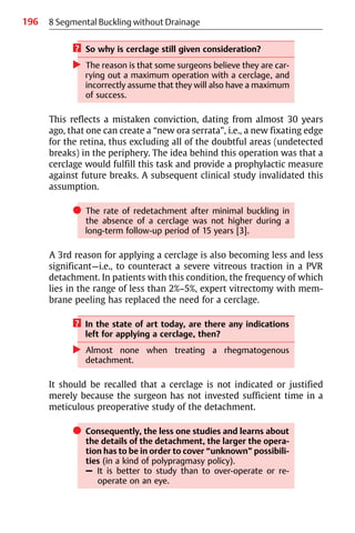 196 8 Segmental Buckling without Drainage
? So why is cerclage still given consideration?
왘 The reason is that some surgeons believe they are car-
rying out a maximum operation with a cerclage, and
incorrectly assume that they will also have a maximum
of success.
This reflects a mistaken conviction, dating from almost 30 years
ago, that one can create a “new ora serrata”, i.e., a new fixating edge
for the retina, thus excluding all of the doubtful areas (undetected
breaks) in the periphery. The idea behind this operation was that a
cerclage would fulfill this task and provide a prophylactic measure
against future breaks. A subsequent clinical study invalidated this
assumption.
쎲 The rate of redetachment after minimal buckling in
the absence of a cerclage was not higher during a
long-term follow-up period of 15 years [3].
A 3rd reason for applying a cerclage is also becoming less and less
significant—i.e., to counteract a severe vitreous traction in a PVR
detachment. In patients with this condition, the frequency of which
lies in the range of less than 2%−5%, expert vitrectomy with mem-
brane peeling has replaced the need for a cerclage.
? In the state of art today, are there any indications
left for applying a cerclage, then?
왘 Almost none when treating a rhegmatogenous
detachment.
It should be recalled that a cerclage is not indicated or justified
merely because the surgeon has not invested sufficient time in a
meticulous preoperative study of the detachment.
쎲 Consequently, the less one studies and learns about
the details of the detachment, the larger the opera-
tion has to be in order to cover “unknown” possibili-
ties (in a kind of polypragmasy policy).
– It is better to study than to over-operate or re-
operate on an eye.
 