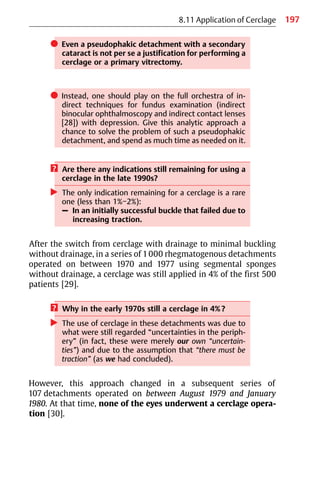 197
8.11 Application of Cerclage
쎲 Even a pseudophakic detachment with a secondary
cataract is not per se a justification for performing a
cerclage or a primary vitrectomy.
쎲 Instead, one should play on the full orchestra of in-
direct techniques for fundus examination (indirect
binocular ophthalmoscopy and indirect contact lenses
[28]) with depression. Give this analytic approach a
chance to solve the problem of such a pseudophakic
detachment, and spend as much time as needed on it.
? Are there any indications still remaining for using a
cerclage in the late 1990s?
왘 The only indication remaining for a cerclage is a rare
one (less than 1%−2%):
– In an initially successful buckle that failed due to
increasing traction.
After the switch from cerclage with drainage to minimal buckling
without drainage, in a series of 1000 rhegmatogenous detachments
operated on between 1970 and 1977 using segmental sponges
without drainage, a cerclage was still applied in 4% of the first 500
patients [29].
? Why in the early 1970s still a cerclage in 4%?
왘 The use of cerclage in these detachments was due to
what were still regarded “uncertainties in the periph-
ery” (in fact, these were merely our own “uncertain-
ties”) and due to the assumption that “there must be
traction” (as we had concluded).
However, this approach changed in a subsequent series of
107 detachments operated on between August 1979 and January
1980. At that time, none of the eyes underwent a cerclage opera-
tion [30].
 