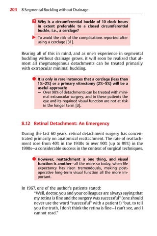 204 8 Segmental Buckling without Drainage
? Why is a circumferential buckle of 10 clock hours
in extent preferable to a closed circumferential
buckle, i.e., a cerclage?
왘 To avoid the risk of the complications reported after
using a cerclage [31].
Bearing all of this in mind, and as one’s experience in segmental
buckling without drainage grows, it will soon be realized that al-
most all rhegmatogenous detachments can be treated primarily
with extraocular minimal buckling.
쎲 It is only in rare instances that a cerclage (less than
1%−2%) or a primary vitrectomy (2%−5%) will be a
useful approach:
– Over 90% of detachments can be treated with mini-
mal extraocular surgery, and in these patients the
eye and its regained visual function are not at risk
in the longer term [3].
8.12 Retinal Detachment: An Emergency
During the last 60 years, retinal detachment surgery has concen-
trated primarily on anatomical reattachment. The rate of reattach-
ment rose from 40% in the 1930s to over 90% (up to 99%) in the
1990s—a considerable success in the context of surgical techniques.
쎲 However, reattachment is one thing, and visual
function is another—all the more so today, when life
expectancy has risen tremendously, making post-
operative long-term visual function all the more im-
portant.
In 1967, one of the author’s patients stated:
“Well, doctor, you and your colleagues are always saying that
my retina is fine and the surgery was successful” (one should
never use the word “successful” with a patient!) “but, to tell
you the truth, I don’t think the retina is fine—I can’t see, and I
cannot read.”
 