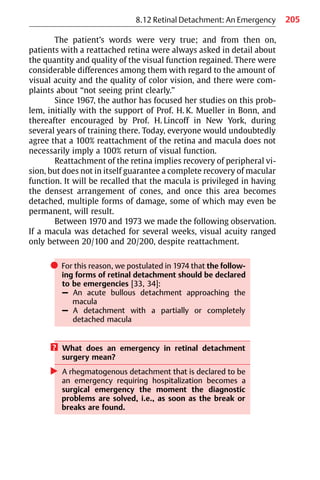 205
8.12 Retinal Detachment: An Emergency
The patient’s words were very true; and from then on,
patients with a reattached retina were always asked in detail about
the quantity and quality of the visual function regained. There were
considerable differences among them with regard to the amount of
visual acuity and the quality of color vision, and there were com-
plaints about “not seeing print clearly.”
Since 1967, the author has focused her studies on this prob-
lem, initially with the support of Prof. H. K. Mueller in Bonn, and
thereafter encouraged by Prof. H. Lincoff in New York, during
several years of training there. Today, everyone would undoubtedly
agree that a 100% reattachment of the retina and macula does not
necessarily imply a 100% return of visual function.
Reattachment of the retina implies recovery of peripheral vi-
sion, but does not in itself guarantee a complete recovery of macular
function. It will be recalled that the macula is privileged in having
the densest arrangement of cones, and once this area becomes
detached, multiple forms of damage, some of which may even be
permanent, will result.
Between 1970 and 1973 we made the following observation.
If a macula was detached for several weeks, visual acuity ranged
only between 20/100 and 20/200, despite reattachment.
쎲 For this reason, we postulated in 1974 that the follow-
ing forms of retinal detachment should be declared
to be emergencies [33, 34]:
– An acute bullous detachment approaching the
macula
– A detachment with a partially or completely
detached macula
? What does an emergency in retinal detachment
surgery mean?
왘 A rhegmatogenous detachment that is declared to be
an emergency requiring hospitalization becomes a
surgical emergency the moment the diagnostic
problems are solved, i.e., as soon as the break or
breaks are found.
 